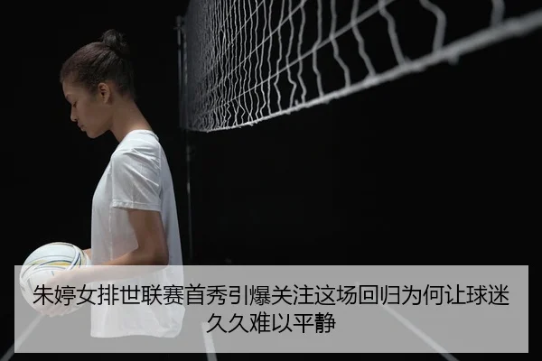 朱婷女排世联赛首秀引爆关注这场回归为何让球迷久久难以平静